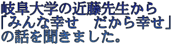 岐阜大学の近藤先生から 「みんな幸せ　だから幸せ」 の話を聞きました。