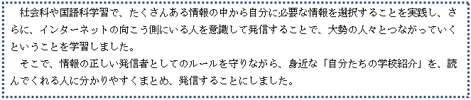 テキスト ボックス: 社会科や国語科学習で、たくさんある情報の中から自分に必要な情報を選択することを実践し、さらに、インターネットの向こう側にいる人を意識して発信することで、大勢の人々とつながっていくということを学習しました。
　そこで、情報の正しい発信者としてのルールを守りながら、身近な「自分たちの学校紹介」を、読んでくれる人に分かりやすくまとめ、発信することにしました。　
